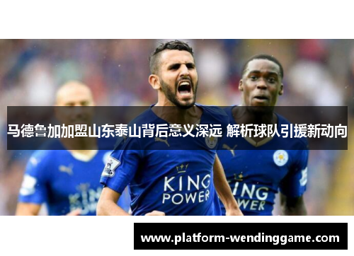 马德鲁加加盟山东泰山背后意义深远 解析球队引援新动向 马德鲁加加盟山东泰山背后意义深远 解析球队引援新动向