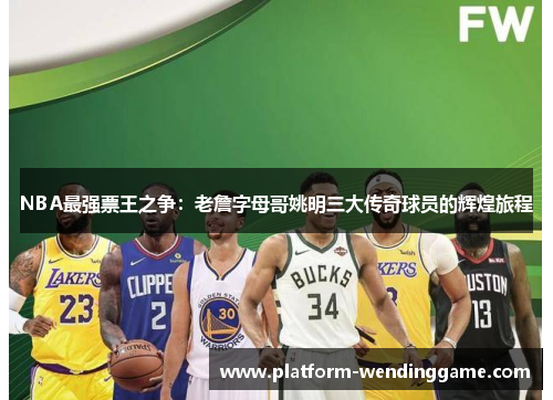 NBA最强票王之争：老詹字母哥姚明三大传奇球员的辉煌旅程