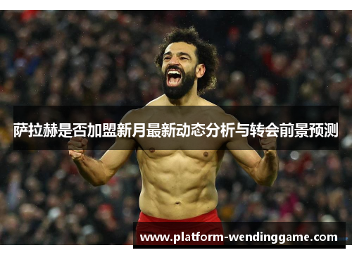 萨拉赫是否加盟新月最新动态分析与转会前景预测 萨拉赫是否加盟新月最新动态分析与转会前景预测