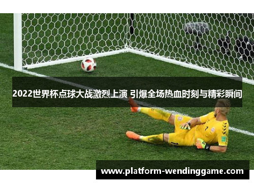 2022世界杯点球大战激烈上演 引爆全场热血时刻与精彩瞬间 2022世界杯点球大战激烈上演 引爆全场热血时刻与精彩瞬间