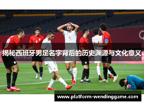 揭秘西班牙男足名字背后的历史渊源与文化意义 揭秘西班牙男足名字背后的历史渊源与文化意义