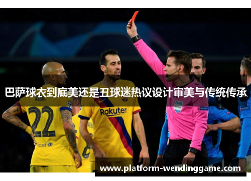 巴萨球衣到底美还是丑球迷热议设计审美与传统传承 巴萨球衣到底美还是丑球迷热议设计审美与传统传承