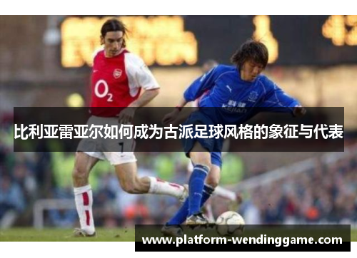 比利亚雷亚尔如何成为古派足球风格的象征与代表 比利亚雷亚尔如何成为古派足球风格的象征与代表