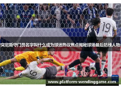 突尼斯守门员名字叫什么成为球迷热议焦点揭秘球场最后防线人物 突尼斯守门员名字叫什么成为球迷热议焦点揭秘球场最后防线人物