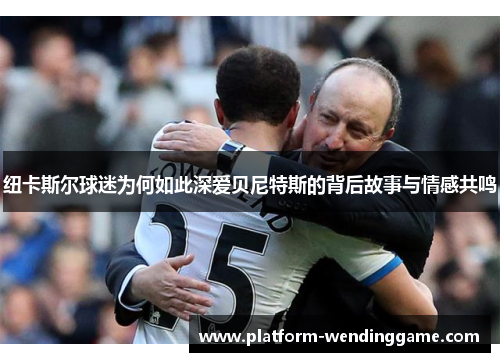 纽卡斯尔球迷为何如此深爱贝尼特斯的背后故事与情感共鸣 纽卡斯尔球迷为何如此深爱贝尼特斯的背后故事与情感共鸣