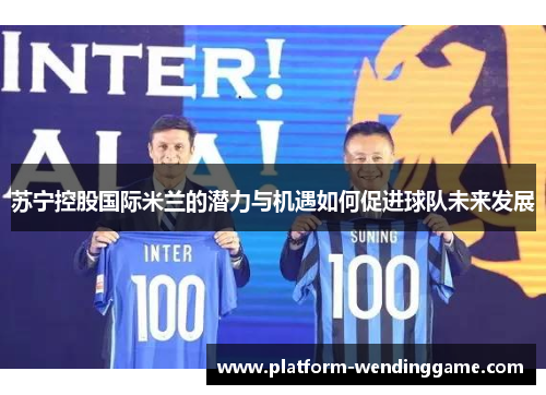 苏宁控股国际米兰的潜力与机遇如何促进球队未来发展 苏宁控股国际米兰的潜力与机遇如何促进球队未来发展