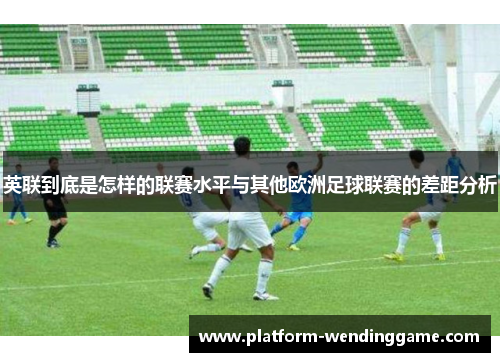 英联到底是怎样的联赛水平与其他欧洲足球联赛的差距分析