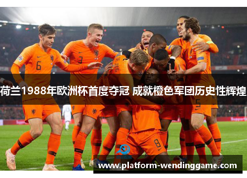 荷兰1988年欧洲杯首度夺冠 成就橙色军团历史性辉煌 荷兰1988年欧洲杯首度夺冠 成就橙色军团历史性辉煌