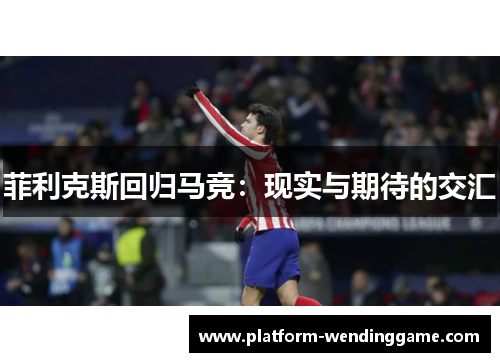 菲利克斯回归马竞:现实与期待的交汇 菲利克斯回归马竞:现实与期待的交汇