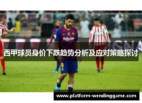 西甲球员身价下跌趋势分析及应对策略探讨 西甲球员身价下跌趋势分析及应对策略探讨