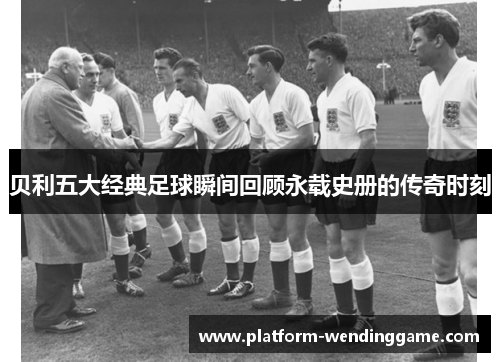 贝利五大经典足球瞬间回顾永载史册的传奇时刻 贝利五大经典足球瞬间回顾永载史册的传奇时刻
