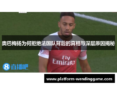 奥巴梅扬为何拒绝法国队背后的真相与深层原因揭秘