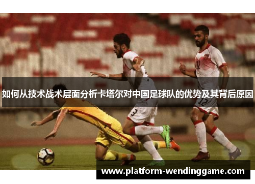 如何从技术战术层面分析卡塔尔对中国足球队的优势及其背后原因 如何从技术战术层面分析卡塔尔对中国足球队的优势及其背后原因