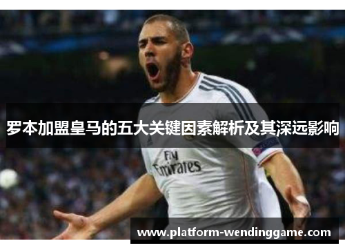 罗本加盟皇马的五大关键因素解析及其深远影响 罗本加盟皇马的五大关键因素解析及其深远影响