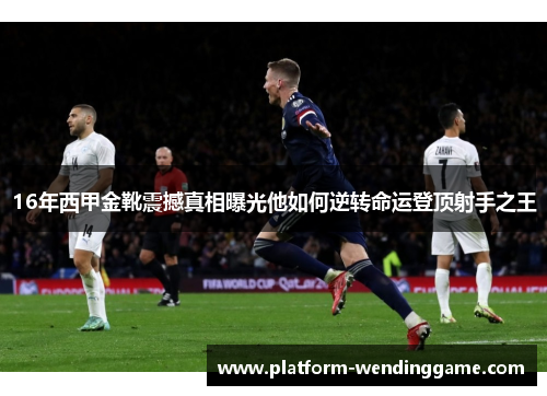 16年西甲金靴震撼真相曝光他如何逆转命运登顶射手之王 16年西甲金靴震撼真相曝光他如何逆转命运登顶射手之王