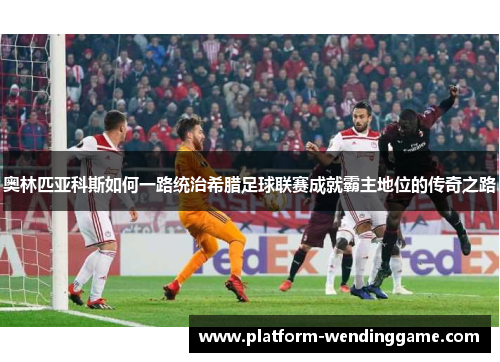 奥林匹亚科斯如何一路统治希腊足球联赛成就霸主地位的传奇之路