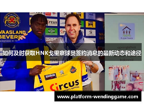 如何及时获取HNK戈里察球员签约消息的最新动态和途径