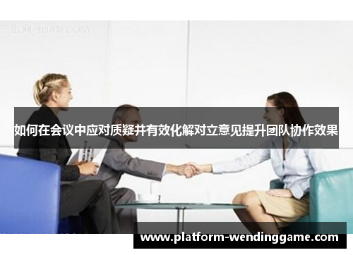 如何在会议中应对质疑并有效化解对立意见提升团队协作效果