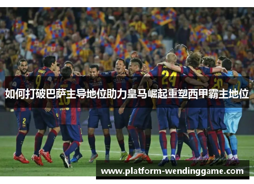 如何打破巴萨主导地位助力皇马崛起重塑西甲霸主地位