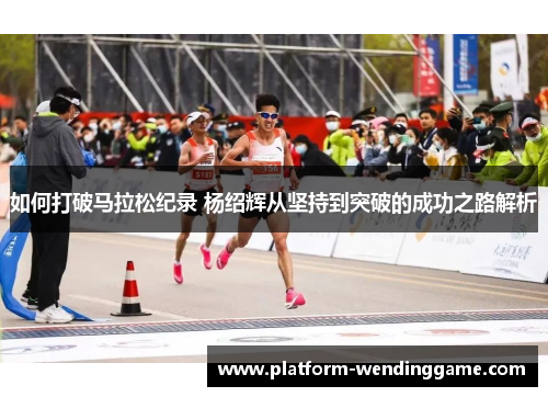 如何打破马拉松纪录 杨绍辉从坚持到突破的成功之路解析