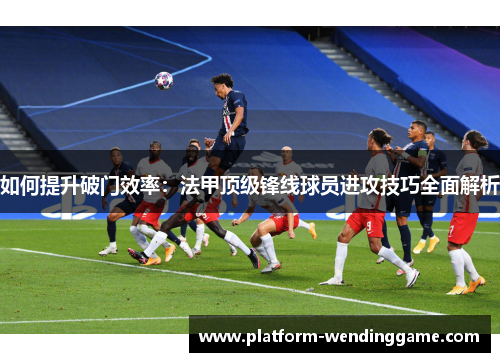 如何提升破门效率：法甲顶级锋线球员进攻技巧全面解析