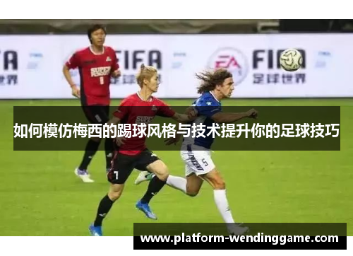 如何模仿梅西的踢球风格与技术提升你的足球技巧