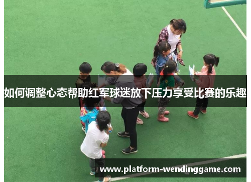 如何调整心态帮助红军球迷放下压力享受比赛的乐趣