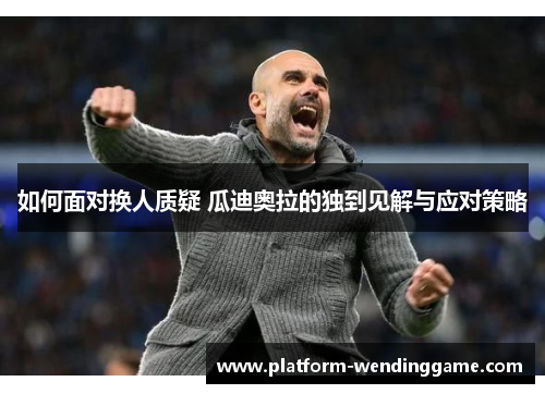 如何面对换人质疑 瓜迪奥拉的独到见解与应对策略