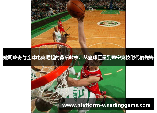 姚明传奇与全球电竞崛起的背后故事：从篮球巨星到数字竞技时代的先锋