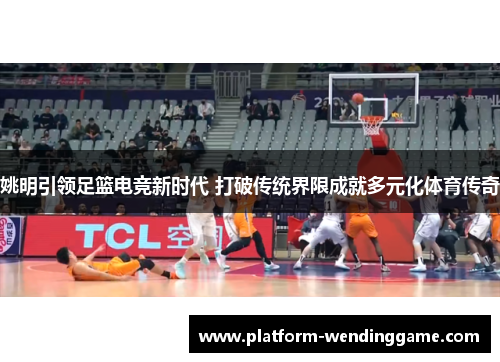姚明引领足篮电竞新时代 打破传统界限成就多元化体育传奇