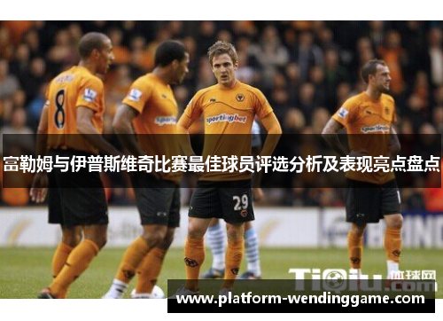 富勒姆与伊普斯维奇比赛最佳球员评选分析及表现亮点盘点 富勒姆与伊普斯维奇比赛最佳球员评选分析及表现亮点盘点