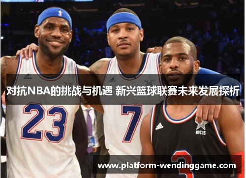 对抗NBA的挑战与机遇 新兴篮球联赛未来发展探析 对抗NBA的挑战与机遇 新兴篮球联赛未来发展探析