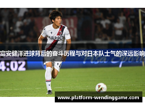 富安健洋进球背后的奋斗历程与对日本队士气的深远影响 富安健洋进球背后的奋斗历程与对日本队士气的深远影响