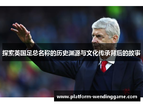 探索英国足总名称的历史渊源与文化传承背后的故事 探索英国足总名称的历史渊源与文化传承背后的故事